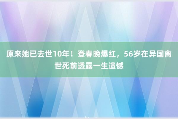 原来她已去世10年！登春晚爆红，56岁在异国离世死前透露一生遗憾