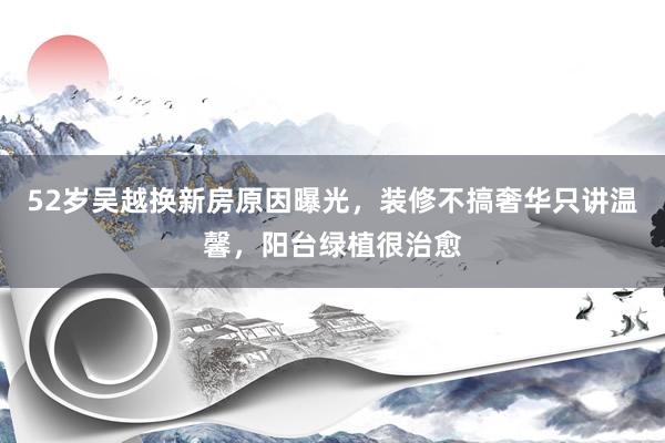 52岁吴越换新房原因曝光，装修不搞奢华只讲温馨，阳台绿植很治愈
