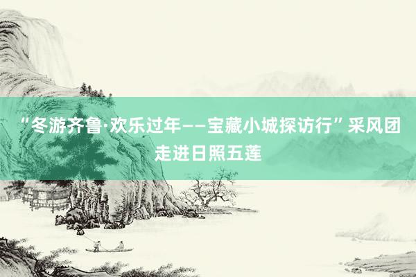“冬游齐鲁·欢乐过年——宝藏小城探访行”采风团走进日照五莲