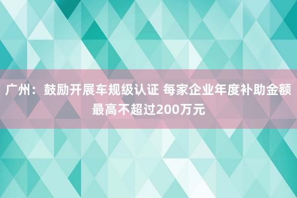 广州：鼓励开展车规级认证 每家企业年度补助金额最高不超过200万元