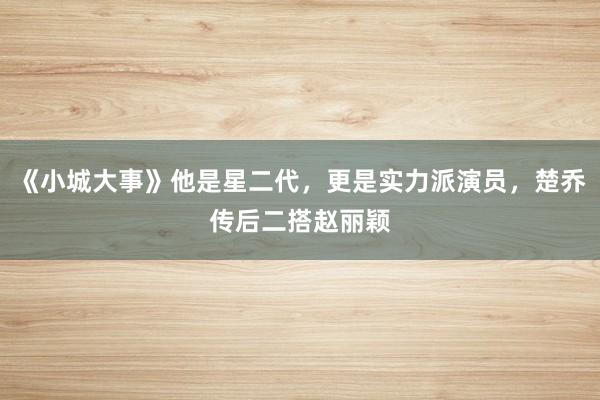 《小城大事》他是星二代，更是实力派演员，楚乔传后二搭赵丽颖