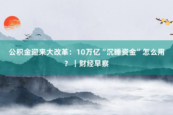 公积金迎来大改革：10万亿“沉睡资金”怎么用？｜财经早察