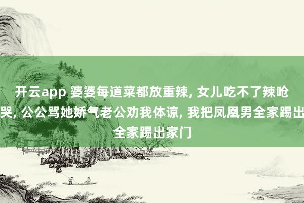 开云app 婆婆每道菜都放重辣， 女儿吃不了辣呛得直哭， 公公骂她娇气老公劝我体谅， 我把凤凰男全家踢出家门