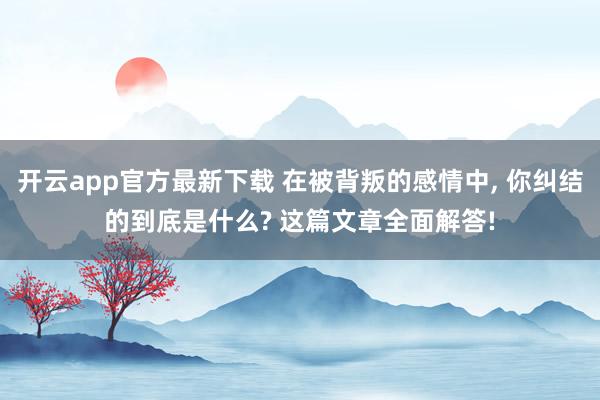 开云app官方最新下载 在被背叛的感情中， 你纠结的到底是什么? 这篇文章全面解答!