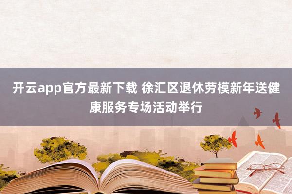 开云app官方最新下载 徐汇区退休劳模新年送健康服务专场活动举行