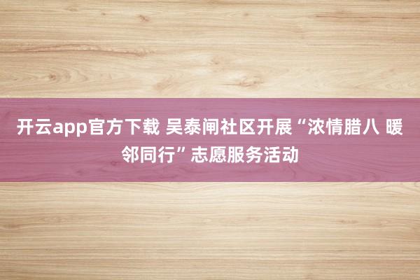 开云app官方下载 吴泰闸社区开展“浓情腊八 暖邻同行”志愿服务活动