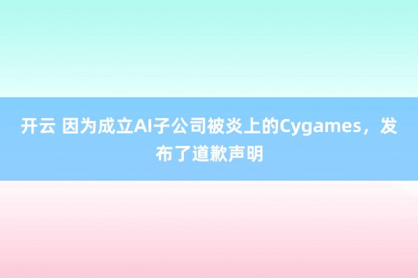 开云 因为成立AI子公司被炎上的Cygames，发布了道歉声明