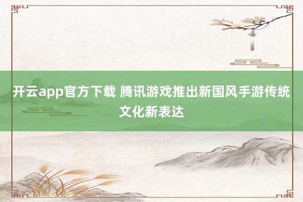 开云app官方下载 腾讯游戏推出新国风手游传统文化新表达