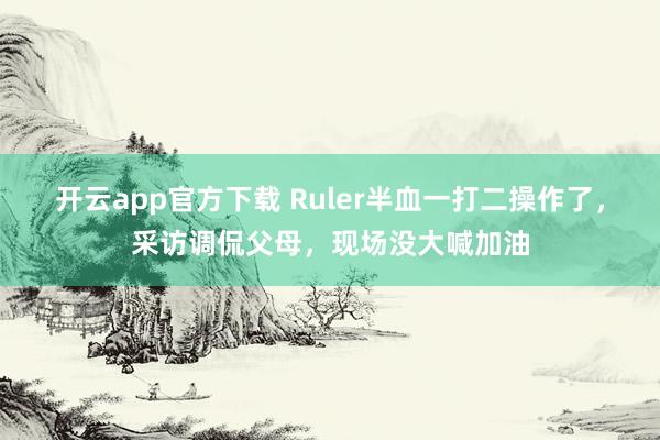 开云app官方下载 Ruler半血一打二操作了，采访调侃父母，现场没大喊加油
