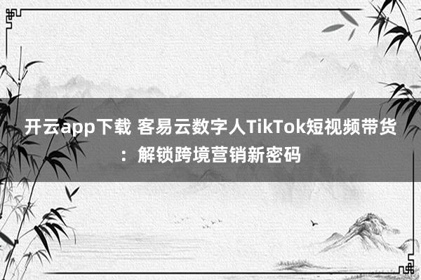 开云app下载 客易云数字人TikTok短视频带货：解锁跨境营销新密码