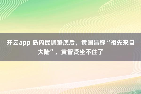 开云app 岛内民调垫底后，黄国昌称“祖先来自大陆”，黄智贤坐不住了