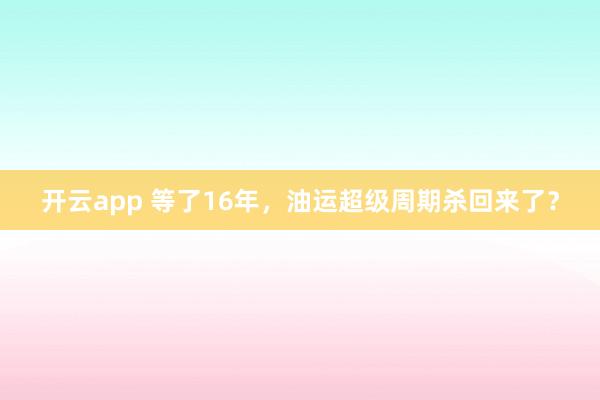 开云app 等了16年，油运超级周期杀回来了？