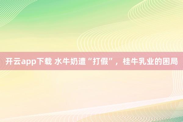开云app下载 水牛奶遭“打假”，桂牛乳业的困局