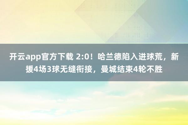 开云app官方下载 2:0！哈兰德陷入进球荒，新援4场3球无缝衔接，曼城结束4轮不胜