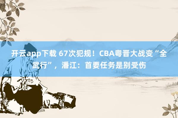 开云app下载 67次犯规！CBA粤晋大战变“全武行”，潘江：首要任务是别受伤