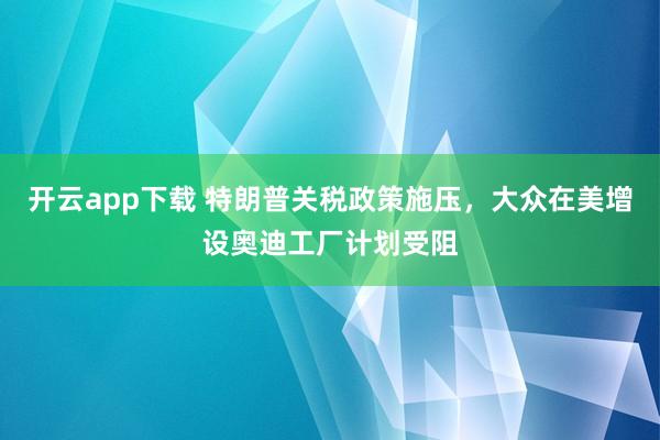 开云app下载 特朗普关税政策施压，大众在美增设奥迪工厂计划受阻