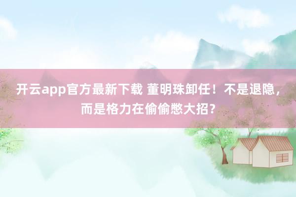 开云app官方最新下载 董明珠卸任！不是退隐，而是格力在偷偷憋大招？