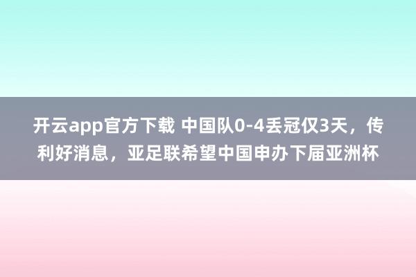 开云app官方下载 中国队0-4丢冠仅3天，传利好消息，亚足联希望中国申办下届亚洲杯
