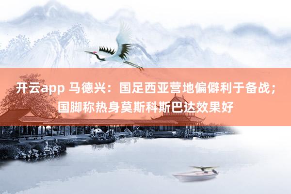 开云app 马德兴：国足西亚营地偏僻利于备战；国脚称热身莫斯科斯巴达效果好