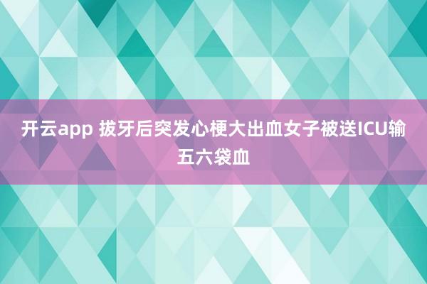 开云app 拔牙后突发心梗大出血女子被送ICU输五六袋血