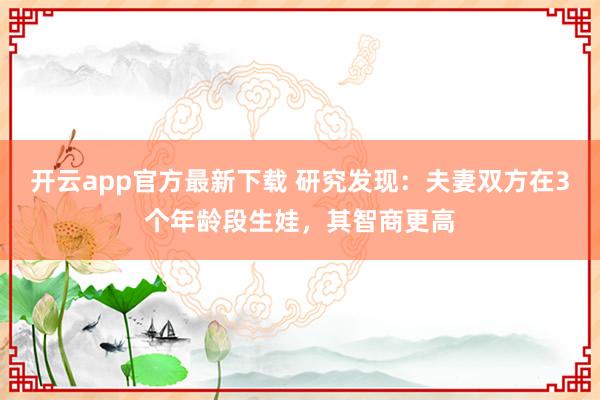 开云app官方最新下载 研究发现：夫妻双方在3个年龄段生娃，其智商更高