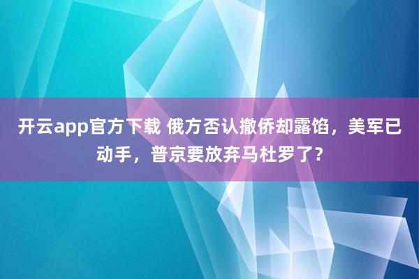 开云app官方下载 俄方否认撤侨却露馅，美军已动手，普京要放弃马杜罗了？