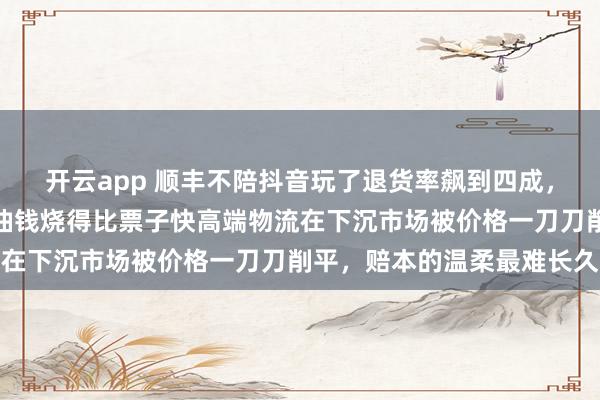 开云app 顺丰不陪抖音玩了退货率飙到四成，衣服退一半快递跑空车油钱烧得比票子快高端物流在下沉市场被价格一刀刀削平，赔本的温柔最难长久