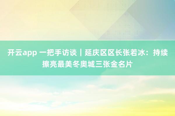 开云app 一把手访谈｜延庆区区长张若冰：持续擦亮最美冬奥城三张金名片