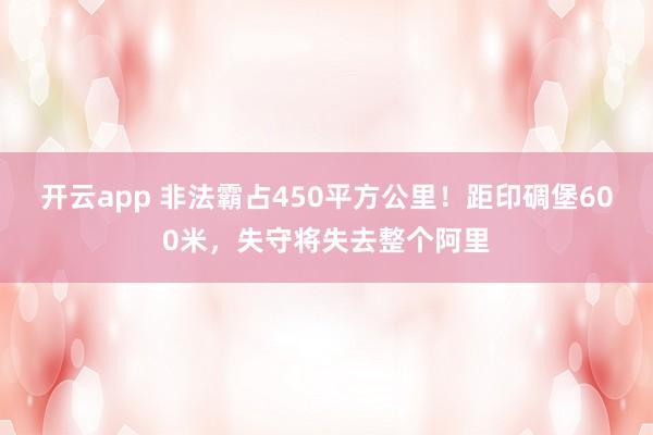 开云app 非法霸占450平方公里！距印碉堡600米，失守将失去整个阿里
