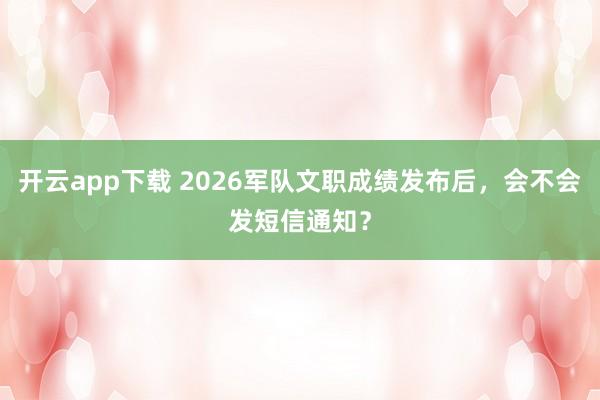 开云app下载 2026军队文职成绩发布后，会不会发短信通知？