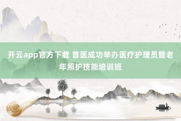 开云app官方下载 首医成功举办医疗护理员暨老年照护技能培训班
