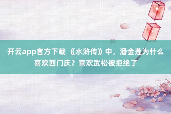 开云app官方下载 《水浒传》中，潘金莲为什么喜欢西门庆？喜欢武松被拒绝了