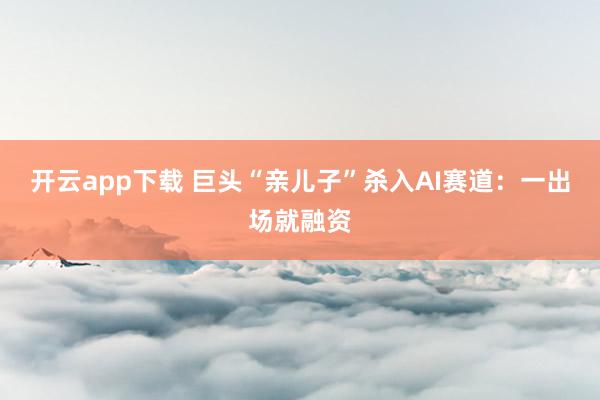 开云app下载 巨头“亲儿子”杀入AI赛道：一出场就融资