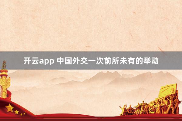 开云app 中国外交一次前所未有的举动