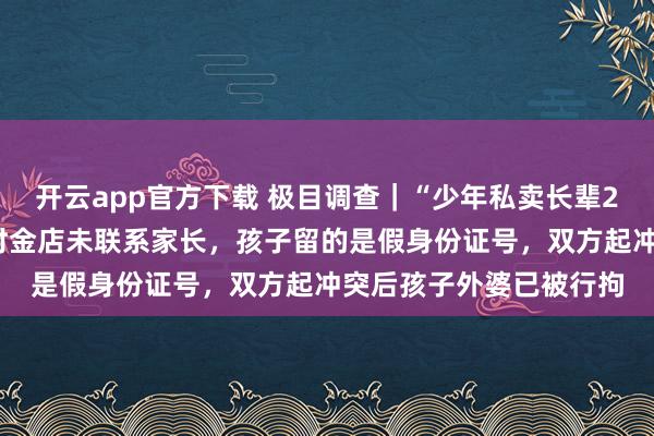 开云app官方下载 极目调查｜“少年私卖长辈22克金镯”风波：交易时金店未联系家长，孩子留的是假身份证号，双方起冲突后孩子外婆已被行拘
