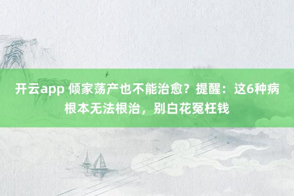 开云app 倾家荡产也不能治愈？提醒：这6种病根本无法根治，别白花冤枉钱
