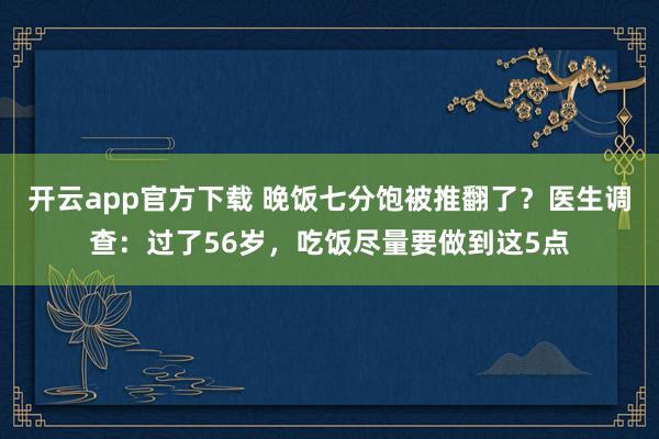 开云app官方下载 晚饭七分饱被推翻了？医生调查：过了56岁，吃饭尽量要做到这5点
