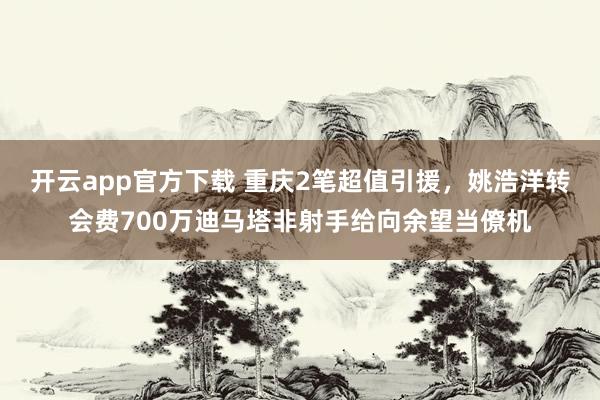 开云app官方下载 重庆2笔超值引援，姚浩洋转会费700万迪马塔非射手给向余望当僚机