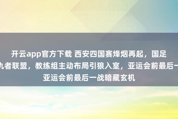 开云app官方下载 西安四国赛烽烟再起，国足遭遇三国复仇者联盟，教练组主动布局引狼入室，亚运会前最后一战暗藏玄机