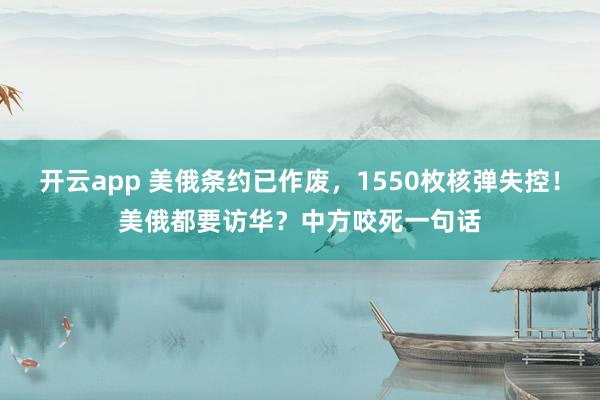 开云app 美俄条约已作废，1550枚核弹失控！美俄都要访华？中方咬死一句话