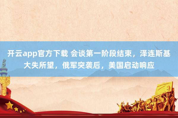 开云app官方下载 会谈第一阶段结束，泽连斯基大失所望，俄军突袭后，美国启动响应