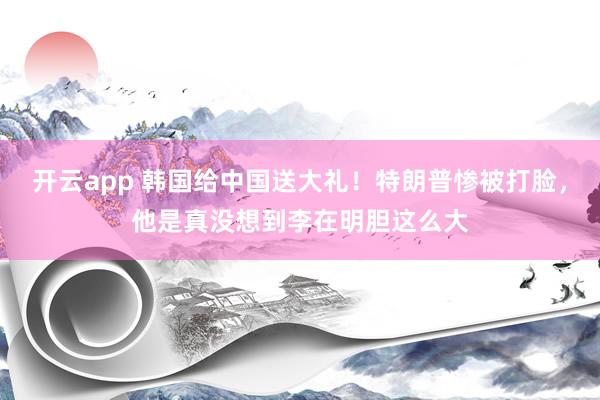 开云app 韩国给中国送大礼！特朗普惨被打脸，他是真没想到李在明胆这么大