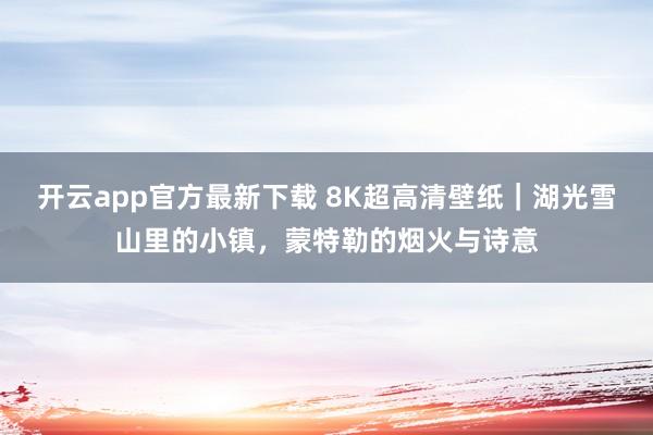 开云app官方最新下载 8K超高清壁纸｜湖光雪山里的小镇，蒙特勒的烟火与诗意