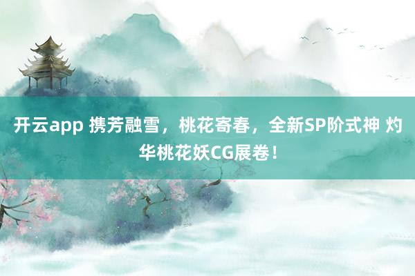开云app 携芳融雪，桃花寄春，全新SP阶式神 灼华桃花妖CG展卷！