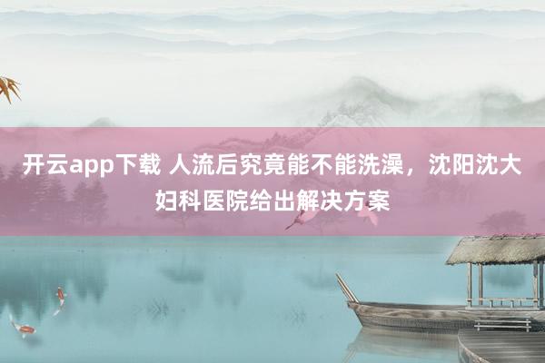 开云app下载 人流后究竟能不能洗澡，沈阳沈大妇科医院给出解决方案