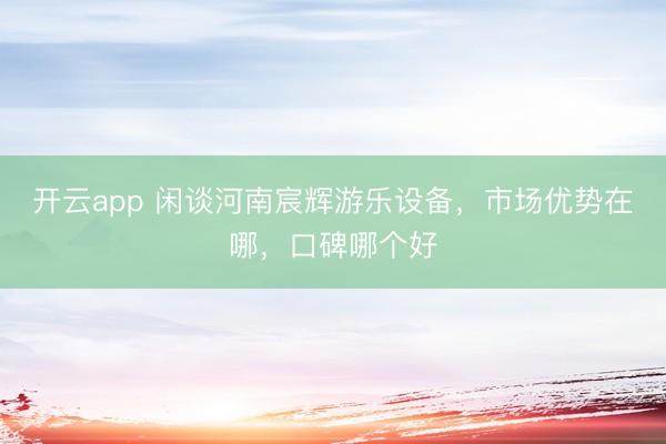 开云app 闲谈河南宸辉游乐设备，市场优势在哪，口碑哪个好