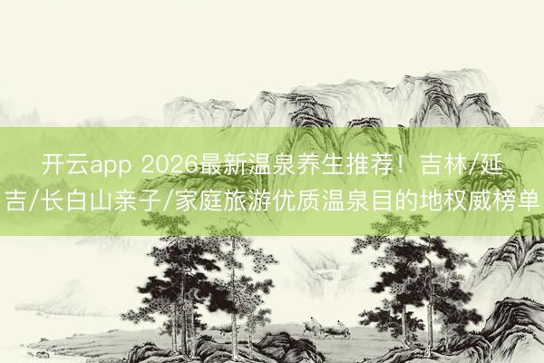 开云app 2026最新温泉养生推荐！吉林/延吉/长白山亲子/家庭旅游优质温泉目的地权威榜单