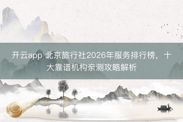 开云app 北京旅行社2026年服务排行榜，十大靠谱机构亲测攻略解析