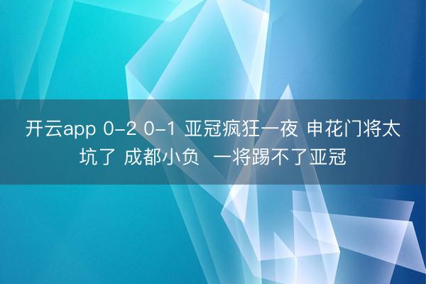开云app 0-2 0-1 亚冠疯狂一夜 申花门将太坑了 成都小负  一将踢不了亚冠