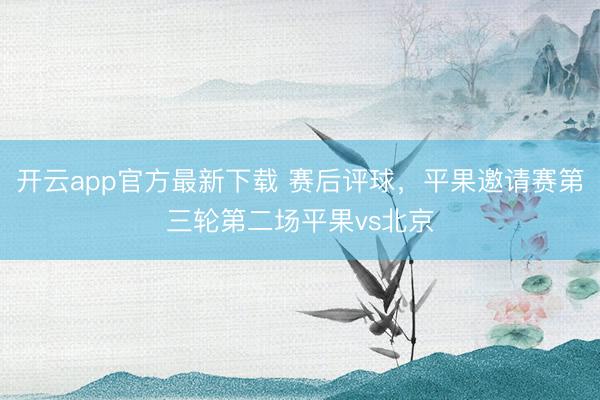 开云app官方最新下载 赛后评球，平果邀请赛第三轮第二场平果vs北京